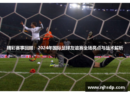 精彩赛事回顾：2024年国际足球友谊赛全场亮点与战术解析
